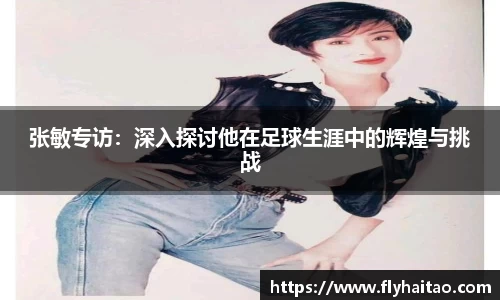 张敏专访：深入探讨他在足球生涯中的辉煌与挑战